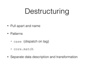 Destructuring
• Pull apart and name
• Patterns
• case (dispatch on tag)
• core.match
• Separate data description and transformation
 