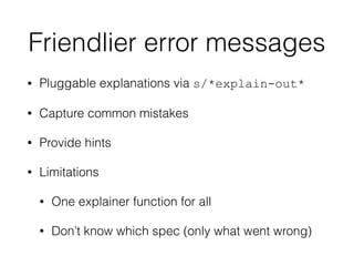 Friendlier error messages
• Pluggable explanations via s/*explain-out*
• Capture common mistakes
• Provide hints
• Limitations
• One explainer function for all
• Don’t know which spec (only what went wrong)
 
