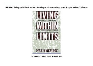 READ Living within Limits: Ecology, Economics, and Population Taboos
DONWLOAD LAST PAGE !!!!
New Book We fail to mandate economic sanity, writes Garrett Hardin, because our brains are addled by...compassion. With such startling assertions, Hardin has cut a swathe through the field of ecology for decades, winning a reputation as a fearless and original thinker. A prominent biologist, ecological philosopher, and keen student of human population control, Hardin now offers the finest summation of his work to date, with an eloquent argument for accepting the limits of the earth's resources--and the hard choices we must make to live within them. In Living Within Limits, Hardin focuses on the neglected problem of overpopulation, making a forceful case for dramatically changing the way we live in and manage our world. Our world itself, he writes, is in the dilemma of the lifeboat: it can only hold a certain number of people before it sinks--not everyone can be saved. The old idea of progress and limitless growth misses the point that the earth (and each part of it) has a limited carrying capacity sentimentality should not cloud our ability to take necessary steps to limit population. But Hardin refutes the notion that goodwill and voluntary restraints will be enough. Instead, nations where population is growing must suffer the consequences alone. Too often, he writes, we operate on the faulty principle of shared costs matched with private profits. In Hardin's famous essay, The Tragedy of the Commons, he showed how a village common pasture suffers from overgrazing because each villager puts as many cattle on it as possible--since the costs of grazing are shared by everyone, but the profits go to the individual. The metaphor applies to global ecology, he argues, making a powerful case for closed borders and an end to immigration from poor nations to rich ones. The production of human beings is the result of very localized human actions corrective action must be local....Globalizing the 'population problem' would only ensure that it would never be solved. Hardin does not shrink from the startling
implications of his argument, as he criticizes the shipment of food to overpopulated regions and asserts that coercion in population control is inevitable. But he also proposes a free flow of information across boundaries, to allow each state to help itself. The time-honored practice of pollute and move on is no longer acceptable, Hardin tells us. We now fill the globe, and we have no where else to go. In this powerful book, one of our leading ecological philosophers points out the hard choices we must make--and the solutions we have been afraid to consider.
 