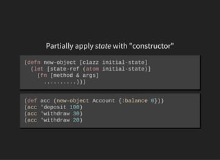 Partially apply state with "constructor"
(defn new­object [clazz initial­state] 
  (let [state­ref (atom initial­state)] 
    (fn [method & args] 
      ..........)))
(def acc (new­object Account {:balance 0})) 
(acc 'deposit 100) 
(acc 'withdraw 30) 
(acc 'withdraw 20)
 
