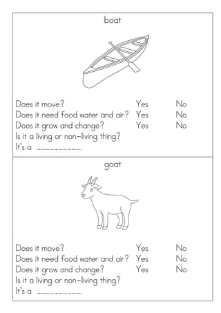 boat
Does it move? Yes No
Does it need food water and air? Yes No
Does it grow and change? Yes No
Is it a living or non-living thing?
It’s a ………………………….
goat
Does it move? Yes No
Does it need food water and air? Yes No
Does it grow and change? Yes No
Is it a living or non-living thing?
It’s a ………………………….
 