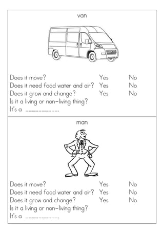 van
Does it move? Yes No
Does it need food water and air? Yes No
Does it grow and change? Yes No
Is it a living or non-living thing?
It’s a ………………………….
man
Does it move? Yes No
Does it need food water and air? Yes No
Does it grow and change? Yes No
Is it a living or non-living thing?
It’s a ………………………….
 