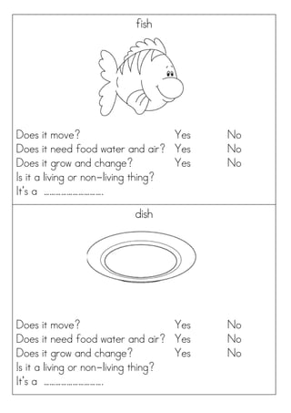 fish
Does it move? Yes No
Does it need food water and air? Yes No
Does it grow and change? Yes No
Is it a living or non-living thing?
It’s a ………………………….
dish
Does it move? Yes No
Does it need food water and air? Yes No
Does it grow and change? Yes No
Is it a living or non-living thing?
It’s a ………………………….
 
