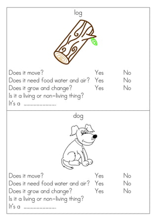 log
Does it move? Yes No
Does it need food water and air? Yes No
Does it grow and change? Yes No
Is it a living or non-living thing?
It’s a ………………………….
dog
Does it move? Yes No
Does it need food water and air? Yes No
Does it grow and change? Yes No
Is it a living or non-living thing?
It’s a ………………………….
 