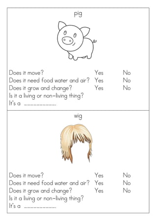 pig
Does it move? Yes No
Does it need food water and air? Yes No
Does it grow and change? Yes No
Is it a living or non-living thing?
It’s a ………………………….
wig
Does it move? Yes No
Does it need food water and air? Yes No
Does it grow and change? Yes No
Is it a living or non-living thing?
It’s a ………………………….
 