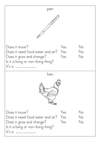 pen
Does it move? Yes No
Does it need food water and air? Yes No
Does it grow and change? Yes No
Is it a living or non-living thing?
It’s a ………………………….
hen
Does it move? Yes No
Does it need food water and air? Yes No
Does it grow and change? Yes No
Is it a living or non-living thing?
It’s a ………………………….
 