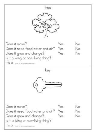 tree
Does it move? Yes No
Does it need food water and air? Yes No
Does it grow and change? Yes No
Is it a living or non-living thing?
It’s a ………………………….
key
Does it move? Yes No
Does it need food water and air? Yes No
Does it grow and change? Yes No
Is it a living or non-living thing?
It’s a ………………………….
 