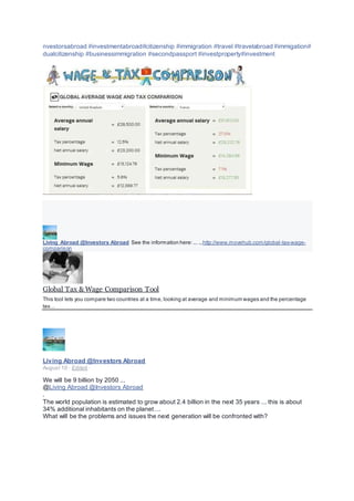 nvestorsabroad #investmentabroad#citizenship #immigration #travel #travelabroad #immigation#
dualcitizenship #businessimmigration #secondpassport #investproperty#investment
Living Abroad @Investors Abroad See the information here:... ...http://www.movehub.com/global-tax-wage-
comparison
Global Tax & Wage Comparison Tool
This tool lets you compare two countries at a time, looking at average and minimum wages and the percentage
tax…
Living Abroad @Investors Abroad
August 10 · Edited ·
We will be 9 billion by 2050 ...
@Living Abroad @Investors Abroad
.
The world population is estimated to grow about 2.4 billion in the next 35 years ... this is about
34% additional inhabitants on the planet ...
What will be the problems and issues the next generation will be confronted with?
 