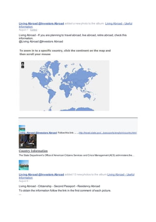 Living Abroad @Investors Abroad added a newphoto to the album: Living Abroad - Useful
Information.
August 7 · Edited ·
Living Abroad - If you are planning to travel abroad, live abroad, retire abroad, check this
information.
@Living Abroad @Investors Abroad
Living Abroad @Investors Abroad Follow this link: ... ...http://travel.state.gov/.../passports/english/country.html
Country Information
The State Department’s Office of American Citizens Services and Crisis Management(ACS) administers the…
Living Abroad @Investors Abroad added 13 newphotos to the album:Living Abroad - Useful
Information.
August 6 ·
Living Abroad - Citizenship - Second Passport - Residency Abroad
To obtain the information follow the link in the first comment of each picture.
...
 