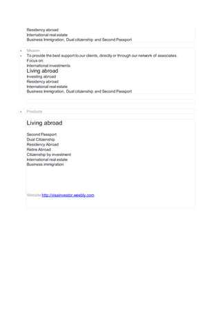 Residency abroad
International real estate
Business Immigration, Dual citizenship and Second Passport
 Mission
 To provide the best support to our clients, directly or through our network of associates.
Focus on:
International investments
Living abroad
Investing abroad
Residency abroad
International real estate
Business Immigration, Dual citizenship and Second Passport
 Products
Living abroad
Second Passport
Dual Citizenship
Residency Abroad
Retire Abroad
Citizenship by investment
International real estate
Business immigration
Website http://visainvestor.weebly.com
 