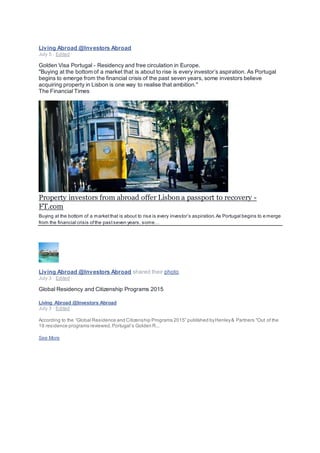 Living Abroad @Investors Abroad
July 5 · Edited ·
Golden Visa Portugal - Residency and free circulation in Europe.
"Buying at the bottom of a market that is about to rise is every investor’s aspiration. As Portugal
begins to emerge from the financial crisis of the past seven years, some investors believe
acquiring property in Lisbon is one way to realise that ambition."
The Financial Times
Property investors from abroad offer Lisbon a passport to recovery -
FT.com
Buying at the bottom of a marketthat is about to rise is every investor’s aspiration.As Portugal begins to e merge
from the financial crisis ofthe pastseven years, some…
Living Abroad @Investors Abroad shared their photo.
July 3 · Edited ·
Global Residency and Citizenship Programs 2015
Living Abroad @Investors Abroad
July 3 · Edited ·
According to the “Global Residence and Citizenship Programs 2015” published byHenley& Partners "Out of the
19 residence programs reviewed,Portugal’s Golden R...
See More
 
