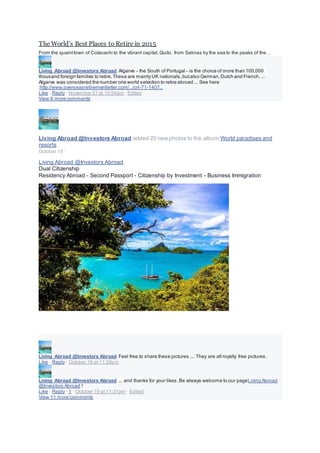 The World’s Best Places to Retire in 2015
From the quainttown of Cotacachi to the vibrant capital,Quito, from Salinas by the sea to the peaks of the…
Living Abroad @Investors Abroad Algarve - the South of Portugal - is the choice of more than 100,000
thousand foreign families to retire.These are mainlyUK nationals,butalso German,Dutch and French. ...
Algarve was considered the number one world selection to retire abroad ... See here
:http://www.overseasretirementletter.com/.../orl-71-1407...
Like · Reply · November 21 at 10:54am · Edited
View 6 more comments
Living Abroad @Investors Abroad added 20 newphotos to the album:World paradises and
resorts.
October 19 ·
Living Abroad @Investors Abroad
Dual Citizenship
Residency Abroad - Second Passport - Citizenship by Investment - Business Immigration
Living Abroad @Investors Abroad Feel free to share these pictures .... They are all royalty free pictures.
Like · Reply · October 19 at 11:29pm
Living Abroad @Investors Abroad ... and thanks for your likes.Be always welcome to our pageLiving Abroad
@Investors Abroad !
Like · Reply · 1 · October 19 at 11:31pm · Edited
View 11 more comments
 