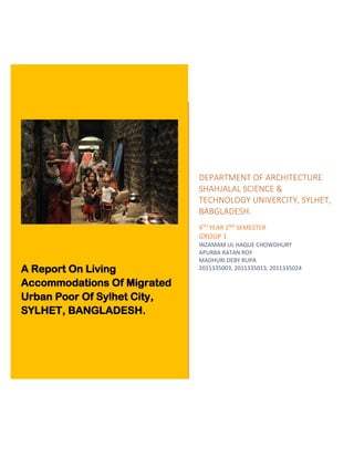 A Report On Living
Accommodations Of Migrated
Urban Poor Of Sylhet City,
SYLHET, BANGLADESH.
DEPARTMENT OF ARCHITECTURE
SHAHJALAL SCIENCE &
TECHNOLOGY UNIVERCITY, SYLHET,
BABGLADESH.
4TH YEAR 2ND SEMESTER
GROUP 1
INZAMAM UL HAQUE CHOWDHURY
APURBA RATAN ROY
MADHURI DEBY RUPA
2011335003, 2011335013, 2011335024
 