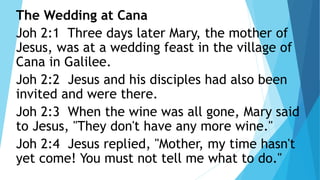 The Wedding at Cana
Joh 2:1 Three days later Mary, the mother of
Jesus, was at a wedding feast in the village of
Cana in Galilee.
Joh 2:2 Jesus and his disciples had also been
invited and were there.
Joh 2:3 When the wine was all gone, Mary said
to Jesus, "They don't have any more wine."
Joh 2:4 Jesus replied, "Mother, my time hasn't
yet come! You must not tell me what to do."
 