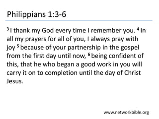 Philippians 1:3-6
www.networkbible.org
3 I thank my God every time I remember you. 4 In
all my prayers for all of you, I always pray with
joy 5 because of your partnership in the gospel
from the first day until now, 6 being confident of
this, that he who began a good work in you will
carry it on to completion until the day of Christ
Jesus.
 