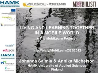 LIVING AND LEARNING TOGETHER
      IN A MOBILE WORLD
        - The MobiLearn Project -

     http://bit.ly/MobiLearnOEB2012


Johanna Salmia & Annika Michelson
   HAMK University of Applied Sciences
                Finland
 