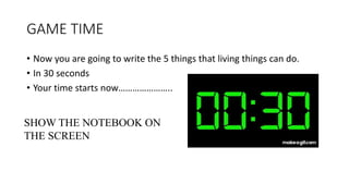 GAME TIME
• Now you are going to write the 5 things that living things can do.
• In 30 seconds
• Your time starts now…………………..
SHOW THE NOTEBOOK ON
THE SCREEN
 