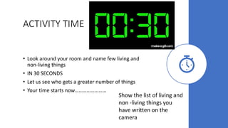 ACTIVITY TIME
• Look around your room and name few living and
non-living things
• IN 30 SECONDS
• Let us see who gets a greater number of things
• Your time starts now……………………
Show the list of living and
non -living things you
have written on the
camera
 