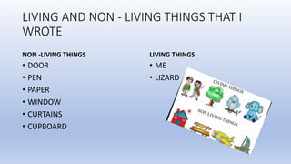 LIVING AND NON - LIVING THINGS THAT I
WROTE
NON -LIVING THINGS
• DOOR
• PEN
• PAPER
• WINDOW
• CURTAINS
• CUPBOARD
LIVING THINGS
• ME
• LIZARD
 
