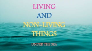 LIVING
AND
NON-LIVING
THINGS
UNDER THE SEA
 