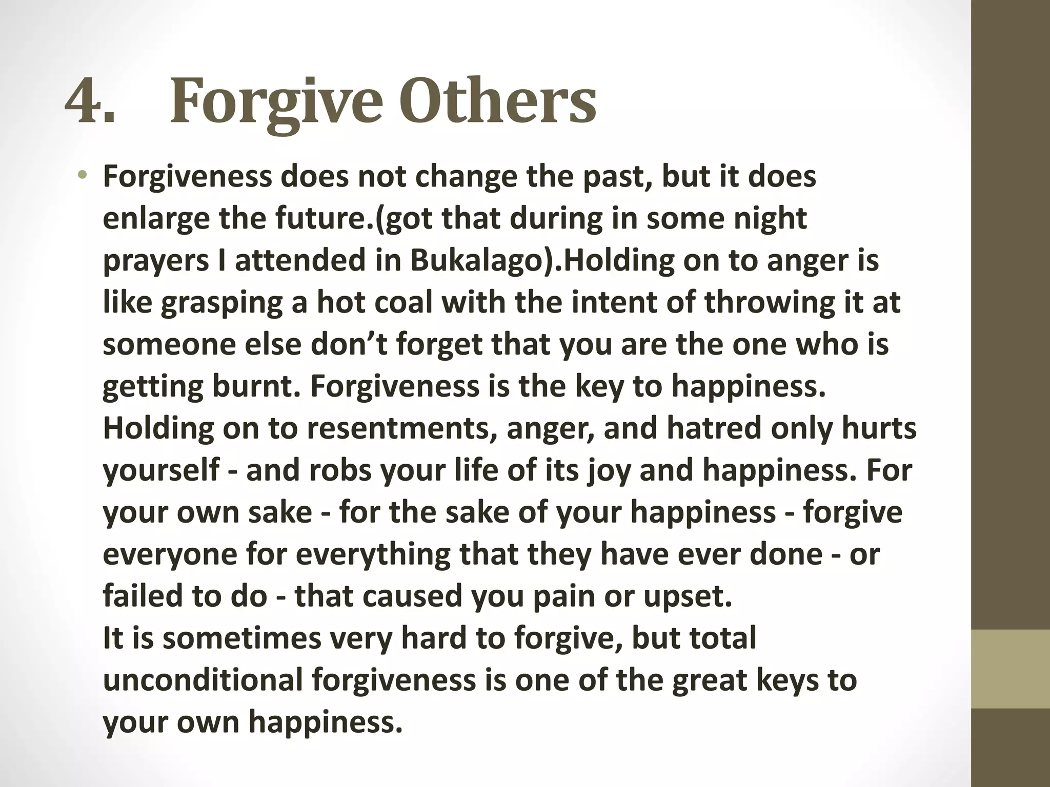 4. Forgive Others
• Forgiveness does not change the past, but it does
enlarge the future.(got that during in some night
prayers I attended in Bukalago).Holding on to anger is
like grasping a hot coal with the intent of throwing it at
someone else don’t forget that you are the one who is
getting burnt. Forgiveness is the key to happiness.
Holding on to resentments, anger, and hatred only hurts
yourself - and robs your life of its joy and happiness. For
your own sake - for the sake of your happiness - forgive
everyone for everything that they have ever done - or
failed to do - that caused you pain or upset.
It is sometimes very hard to forgive, but total
unconditional forgiveness is one of the great keys to
your own happiness.

 