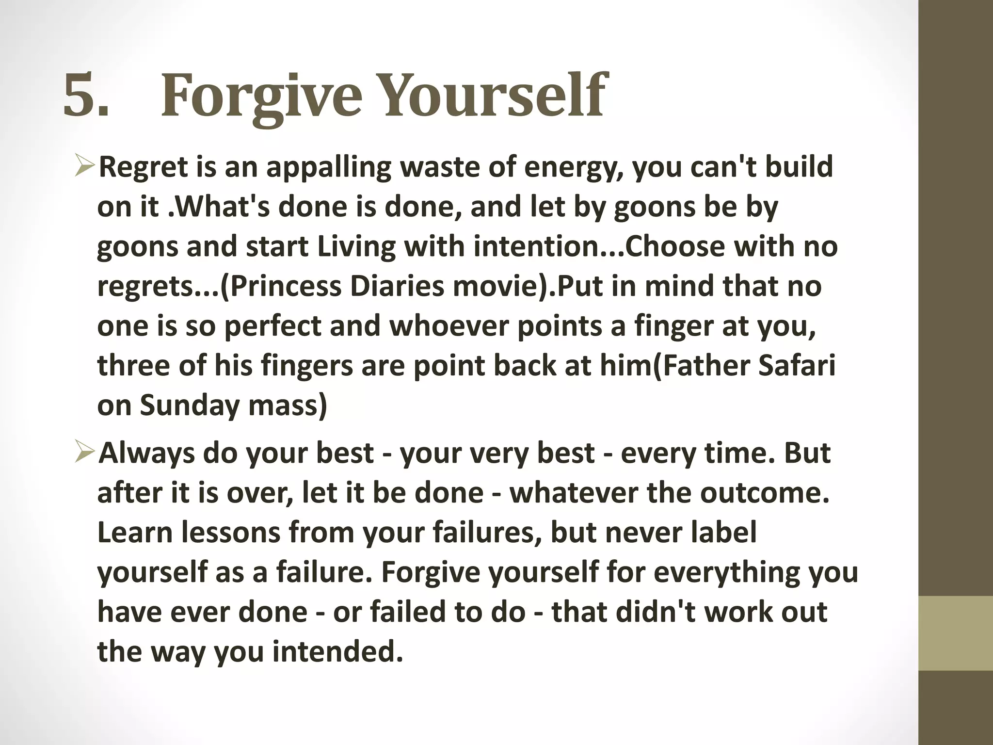 5. Forgive Yourself
Regret is an appalling waste of energy, you can't build
on it .What's done is done, and let by goons be by
goons and start Living with intention...Choose with no
regrets...(Princess Diaries movie).Put in mind that no
one is so perfect and whoever points a finger at you,
three of his fingers are point back at him(Father Safari
on Sunday mass)
Always do your best - your very best - every time. But
after it is over, let it be done - whatever the outcome.
Learn lessons from your failures, but never label
yourself as a failure. Forgive yourself for everything you
have ever done - or failed to do - that didn't work out
the way you intended.

 