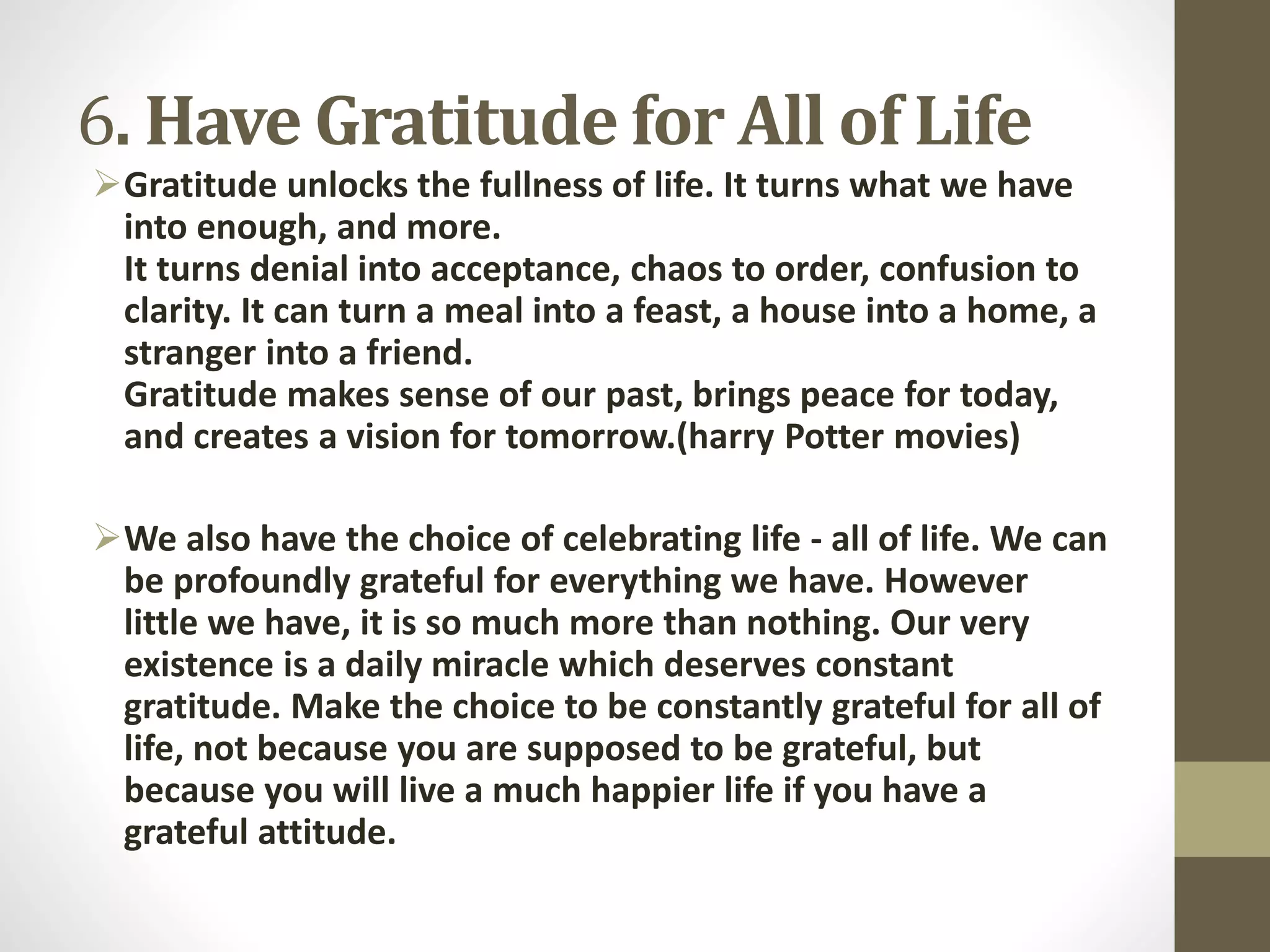 6. Have Gratitude for All of Life
Gratitude unlocks the fullness of life. It turns what we have
into enough, and more.
It turns denial into acceptance, chaos to order, confusion to
clarity. It can turn a meal into a feast, a house into a home, a
stranger into a friend.
Gratitude makes sense of our past, brings peace for today,
and creates a vision for tomorrow.(harry Potter movies)
We also have the choice of celebrating life - all of life. We can
be profoundly grateful for everything we have. However
little we have, it is so much more than nothing. Our very
existence is a daily miracle which deserves constant
gratitude. Make the choice to be constantly grateful for all of
life, not because you are supposed to be grateful, but
because you will live a much happier life if you have a
grateful attitude.

 