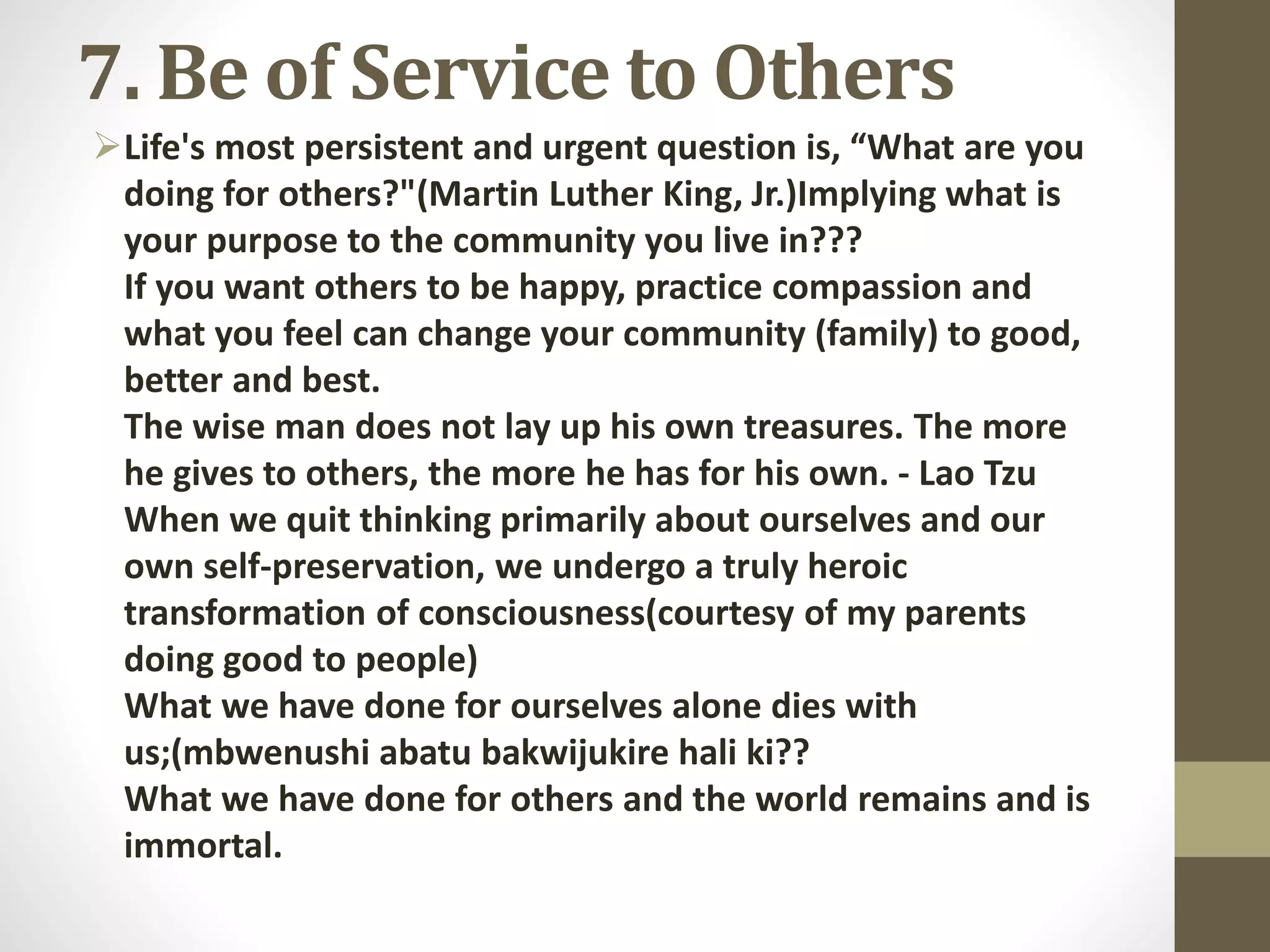 7. Be of Service to Others
Life's most persistent and urgent question is, “What are you
doing for others?"(Martin Luther King, Jr.)Implying what is
your purpose to the community you live in???
If you want others to be happy, practice compassion and
what you feel can change your community (family) to good,
better and best.
The wise man does not lay up his own treasures. The more
he gives to others, the more he has for his own. - Lao Tzu
When we quit thinking primarily about ourselves and our
own self-preservation, we undergo a truly heroic
transformation of consciousness(courtesy of my parents
doing good to people)
What we have done for ourselves alone dies with
us;(mbwenushi abatu bakwijukire hali ki??
What we have done for others and the world remains and is
immortal.

 