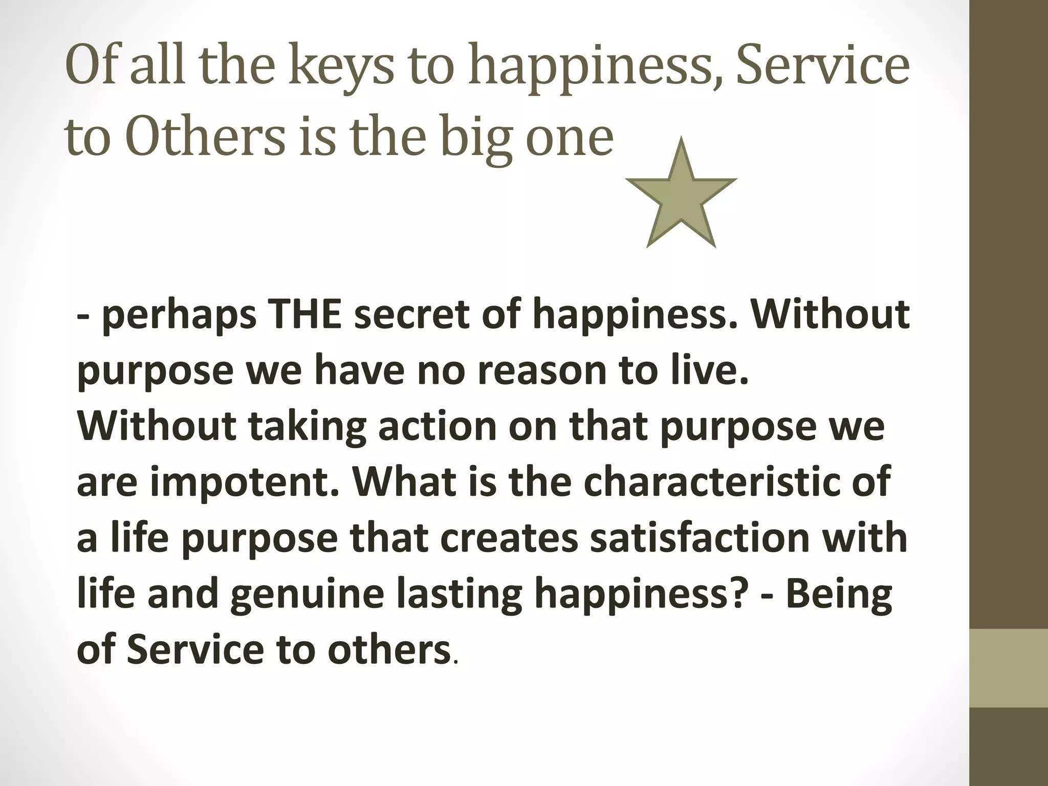 Of all the keys to happiness, Service
to Others is the big one
- perhaps THE secret of happiness. Without
purpose we have no reason to live.
Without taking action on that purpose we
are impotent. What is the characteristic of
a life purpose that creates satisfaction with
life and genuine lasting happiness? - Being
of Service to others.

 