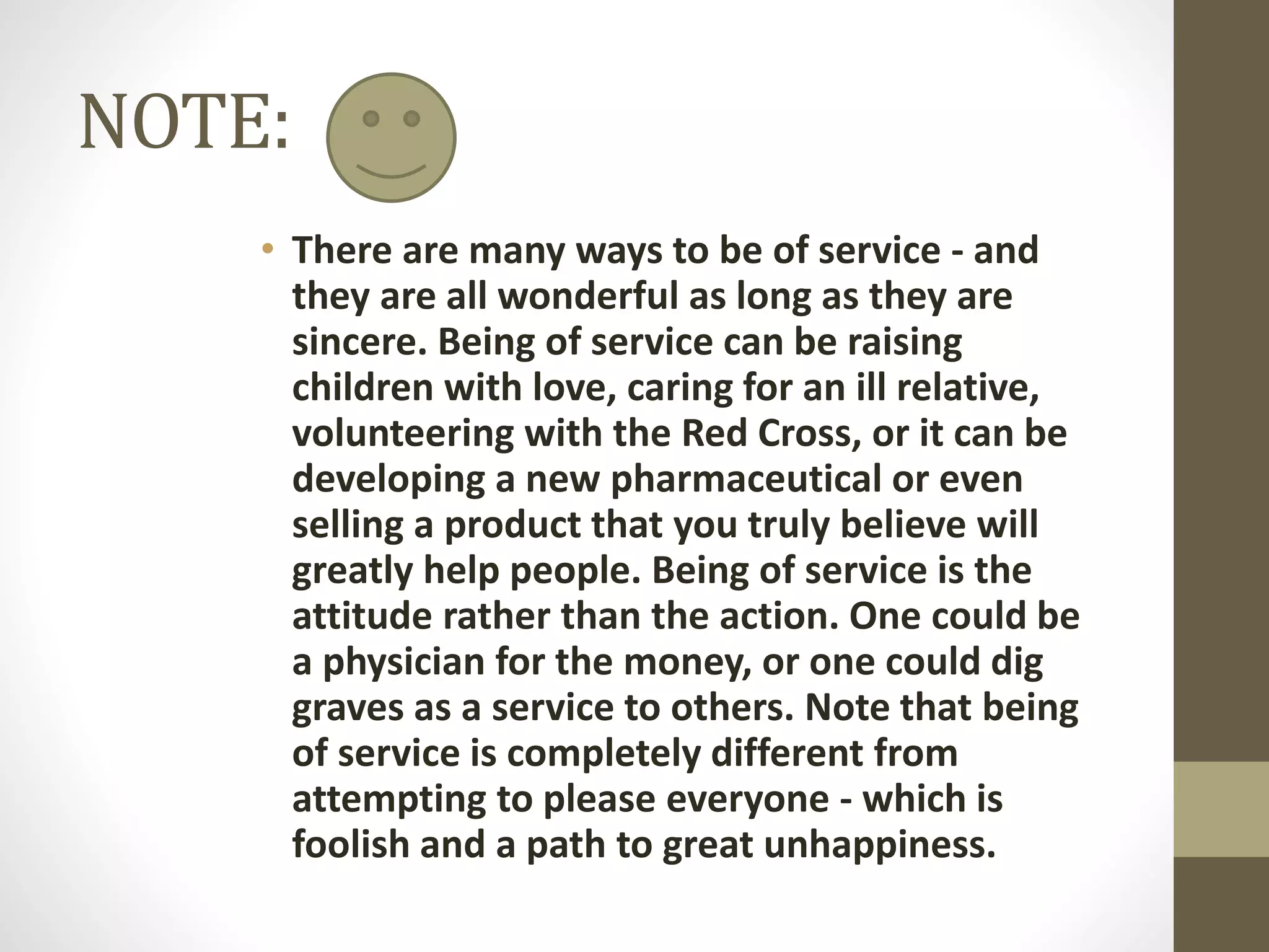 NOTE:
• There are many ways to be of service - and
they are all wonderful as long as they are
sincere. Being of service can be raising
children with love, caring for an ill relative,
volunteering with the Red Cross, or it can be
developing a new pharmaceutical or even
selling a product that you truly believe will
greatly help people. Being of service is the
attitude rather than the action. One could be
a physician for the money, or one could dig
graves as a service to others. Note that being
of service is completely different from
attempting to please everyone - which is
foolish and a path to great unhappiness.

 