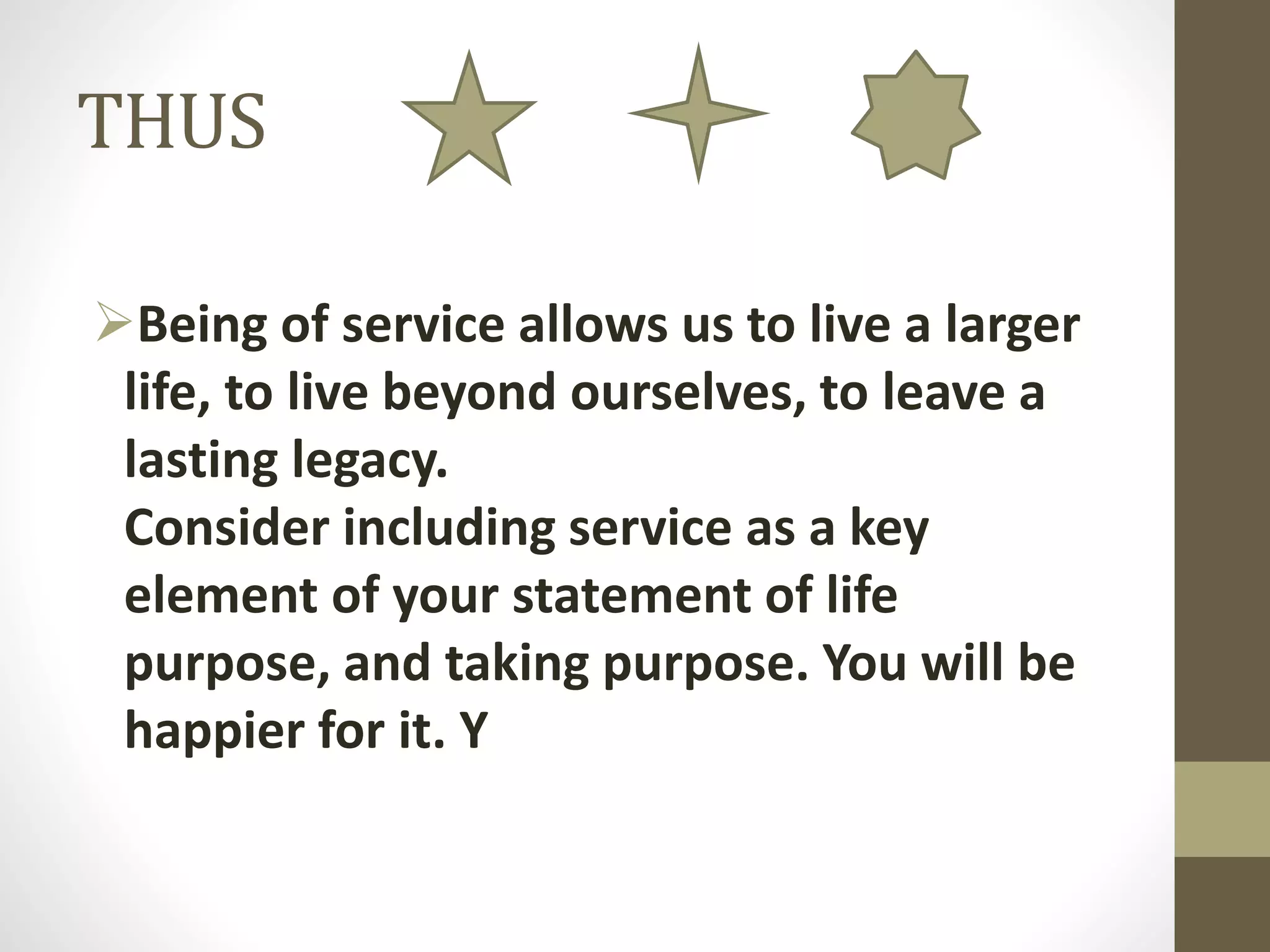 THUS
Being of service allows us to live a larger
life, to live beyond ourselves, to leave a
lasting legacy.
Consider including service as a key
element of your statement of life
purpose, and taking purpose. You will be
happier for it. Y

 