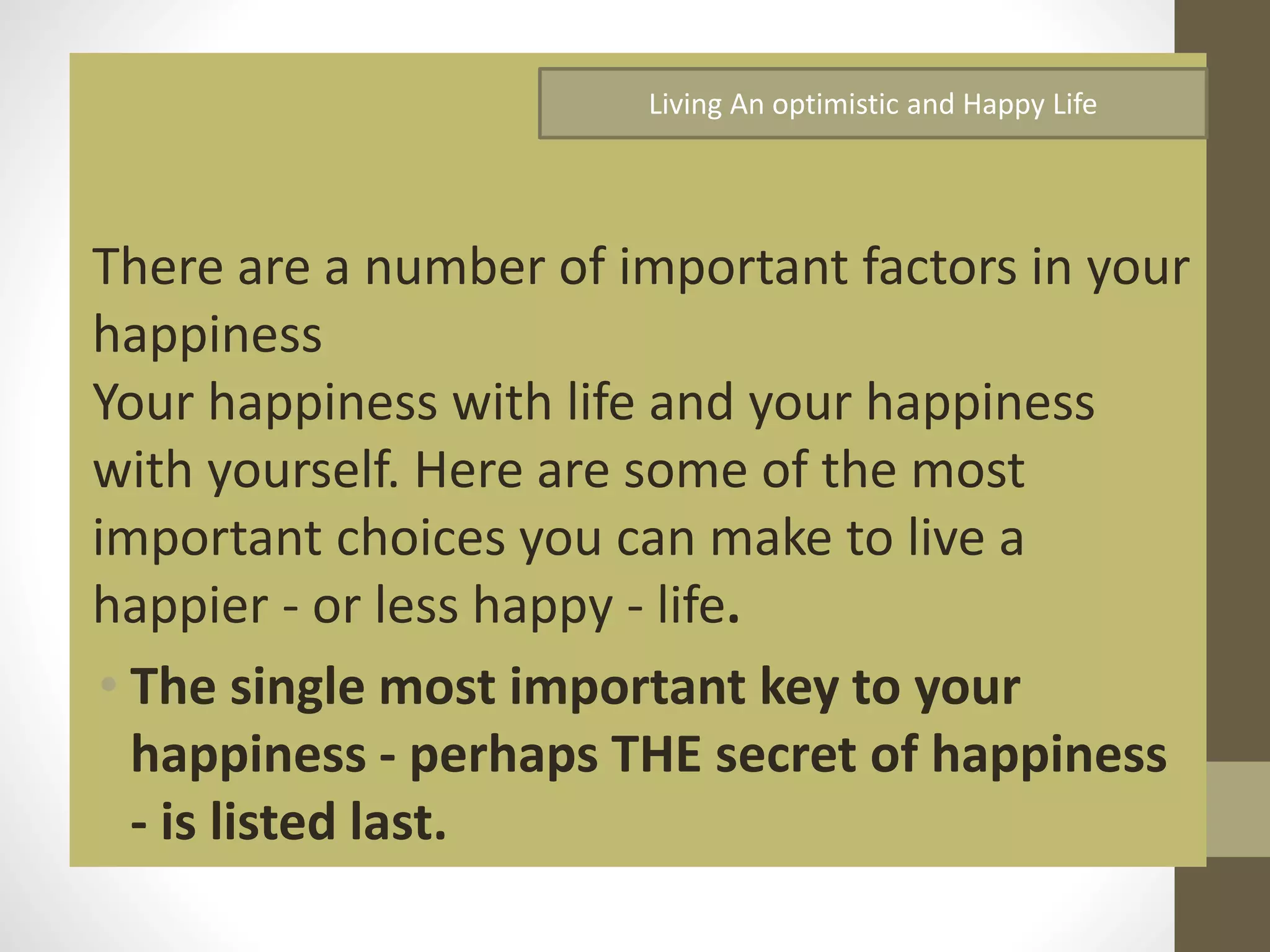 Living An optimistic and Happy Life

There are a number of important factors in your
happiness
Your happiness with life and your happiness
with yourself. Here are some of the most
important choices you can make to live a
happier - or less happy - life.
• The single most important key to your
happiness - perhaps THE secret of happiness
- is listed last.

 