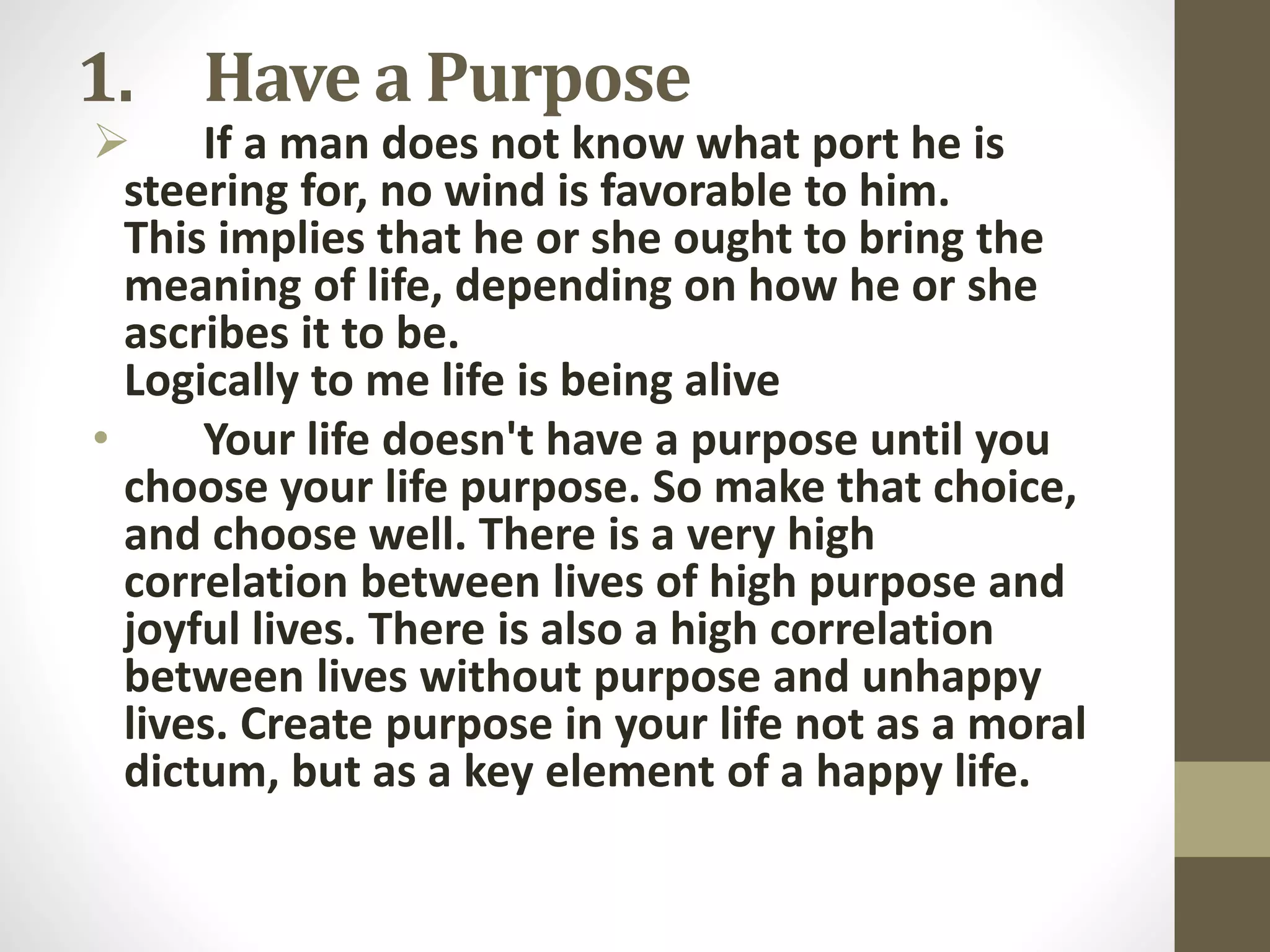 1. Have a Purpose

 If a man does not know what port he is
steering for, no wind is favorable to him.
This implies that he or she ought to bring the
meaning of life, depending on how he or she
ascribes it to be.
Logically to me life is being alive
•
Your life doesn't have a purpose until you
choose your life purpose. So make that choice,
and choose well. There is a very high
correlation between lives of high purpose and
joyful lives. There is also a high correlation
between lives without purpose and unhappy
lives. Create purpose in your life not as a moral
dictum, but as a key element of a happy life.

 