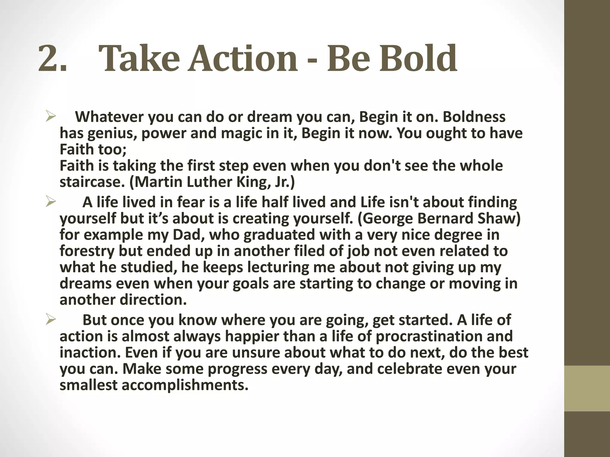 2. Take Action - Be Bold


Whatever you can do or dream you can, Begin it on. Boldness
has genius, power and magic in it, Begin it now. You ought to have
Faith too;
Faith is taking the first step even when you don't see the whole
staircase. (Martin Luther King, Jr.)
 A life lived in fear is a life half lived and Life isn't about finding
yourself but it’s about is creating yourself. (George Bernard Shaw)
for example my Dad, who graduated with a very nice degree in
forestry but ended up in another filed of job not even related to
what he studied, he keeps lecturing me about not giving up my
dreams even when your goals are starting to change or moving in
another direction.
 But once you know where you are going, get started. A life of
action is almost always happier than a life of procrastination and
inaction. Even if you are unsure about what to do next, do the best
you can. Make some progress every day, and celebrate even your
smallest accomplishments.

 