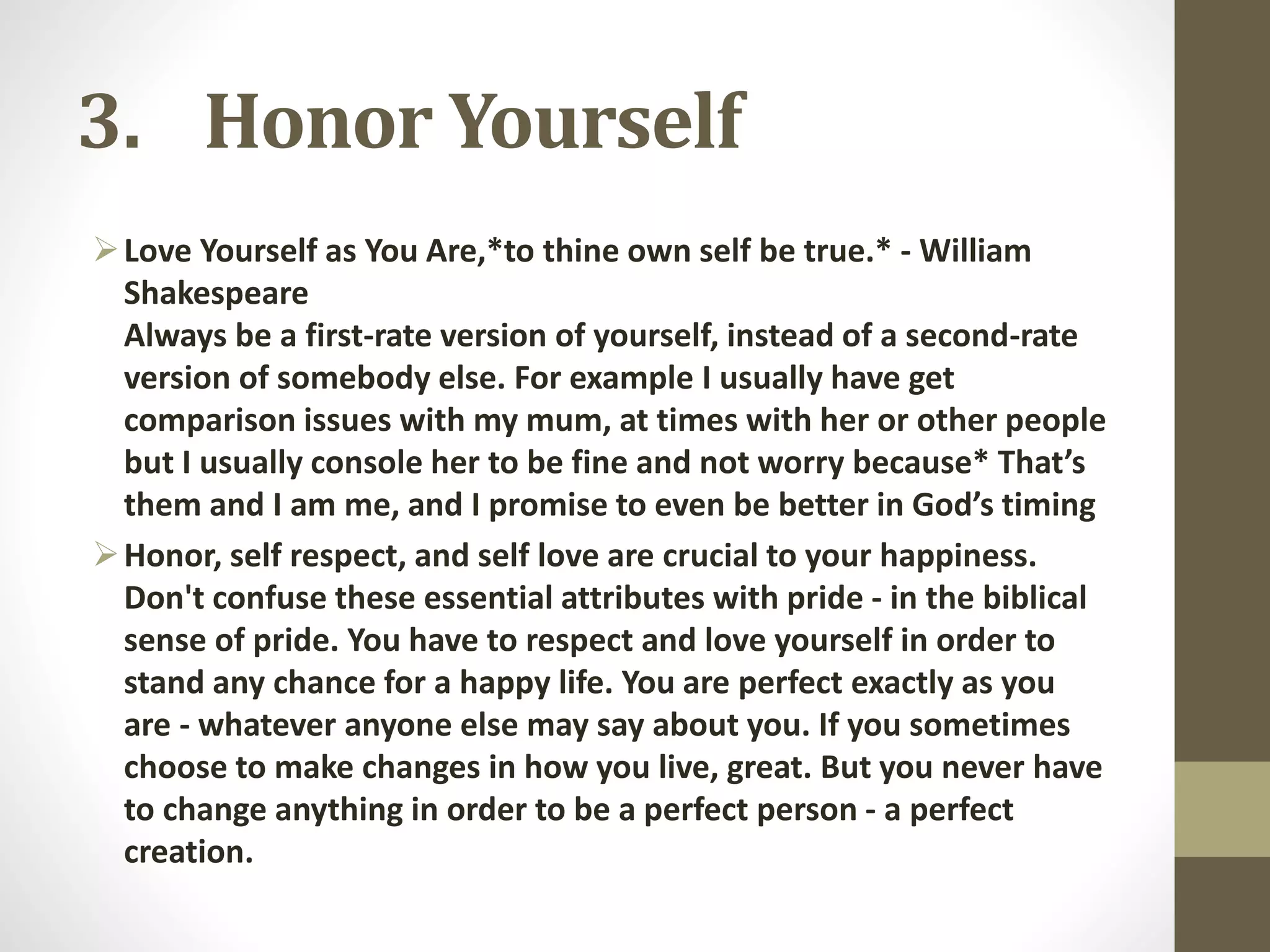 3. Honor Yourself
 Love Yourself as You Are,*to thine own self be true.* - William
Shakespeare
Always be a first-rate version of yourself, instead of a second-rate
version of somebody else. For example I usually have get
comparison issues with my mum, at times with her or other people
but I usually console her to be fine and not worry because* That’s
them and I am me, and I promise to even be better in God’s timing
 Honor, self respect, and self love are crucial to your happiness.
Don't confuse these essential attributes with pride - in the biblical
sense of pride. You have to respect and love yourself in order to
stand any chance for a happy life. You are perfect exactly as you
are - whatever anyone else may say about you. If you sometimes
choose to make changes in how you live, great. But you never have
to change anything in order to be a perfect person - a perfect
creation.

 