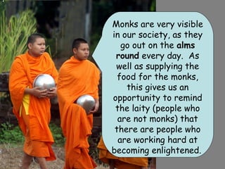 Monks are very visible
in our society, as they
   go out on the alms
 round every day. As
 well as supplying the
  food for the monks,
    this gives us an
opportunity to remind
 the laity (people who
  are not monks) that
 there are people who
  are working hard at
becoming enlightened.
 