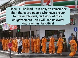 Here in Thailand, it is easy to remember
that there are people who have chosen
  to live as bhikkus, and work at their
 enlightenment – you will see us every
          day, even in the cities!
 