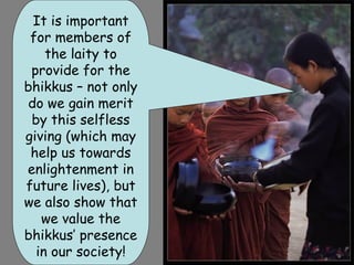 It is important
 Living as bhikkus
 for members of
       we are
    the laity to
 concentrating on
 provide for the
  the dharma, so
bhikkus – not only
do we gain have
   we don’t merit
  time to grow or
 by this selfless
 prepare our own
giving (which may
 food.us towards
 help We go out
    on the Alms
enlightenment in
future every day,
 round lives), but
we also collect
     to show that
offerings of food
   we value the
bhikkus’the laity
   from presence
  in our society!
 