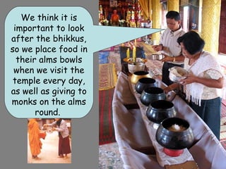 We think it is
 important to look
after the bhikkus,
so we place food in
  their alms bowls
 when we visit the
 temple every day,
as well as giving to
monks on the alms
       round.
 