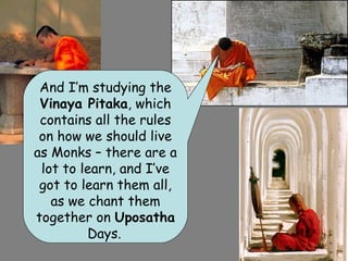 And I’m studying the
 Vinaya Pitaka, which
 contains all the rules
 on how we should live
as Monks – there are a
 lot to learn, and I’ve
 got to learn them all,
   as we chant them
together on Uposatha
         Days.
 