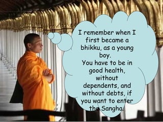 I remember when I
   first became a
 bhikku, as a young
        boy.
 You have to be in
    good health,
       without
  dependents, and
 without debts, if
 you want to enter
    the Sangha.
 