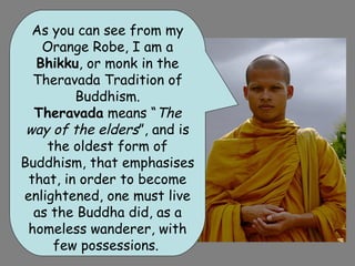 As you can see from my
   Orange Robe, I am a
  Bhikku, or monk in the
  Theravada Tradition of
         Buddhism.
  Theravada means “The
 way of the elders”, and is
    the oldest form of
Buddhism, that emphasises
 that, in order to become
enlightened, one must live
  as the Buddha did, as a
 homeless wanderer, with
     few possessions.
 
