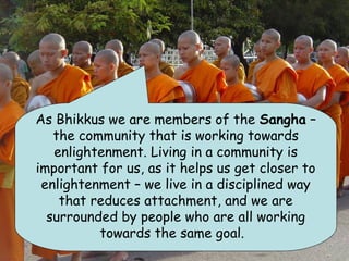 As Bhikkus we are members of the Sangha –
   the community that is working towards
   enlightenment. Living in a community is
important for us, as it helps us get closer to
 enlightenment – we live in a disciplined way
    that reduces attachment, and we are
  surrounded by people who are all working
          towards the same goal.
 