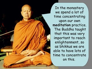 In the monastery
   we spend a lot of
 time concentrating
     upon our own
meditation practice.
 The Buddha taught
  that this was very
 important to reach
  enlightenment, so
  as bhikkus we are
able to have lots of
time to concentrate
       on this.
 