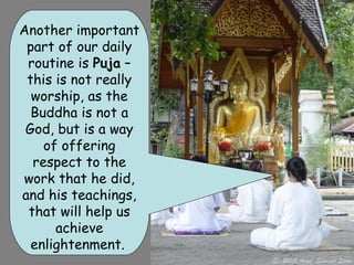 Another important
 part of our daily
 routine is Puja –
 this is not really
  worship, as the
  Buddha is not a
 God, but is a way
    of offering
  respect to the
work that he did,
and his teachings,
 that will help us
      achieve
  enlightenment.
 