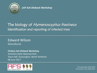 LAP Ash Dieback Workshop
The biology of Hymenoscyphus fraxineus:
identification and reporting of infected trees
Edward Wilson
Silviculturist
Chalara Ash Dieback Workshop
Yorkshire Dales National Park
Town Hall, Grassington, North Yorkshire
08 June 2017
First presented: 18 06 2014
This version: v3.0, 08 06 2017
 