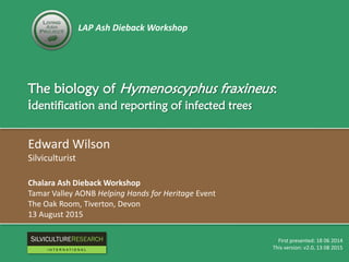 LAP Ash Dieback Workshop
The biology of Hymenoscyphus fraxineus:
identification and reporting of infected trees
Edward Wilson
Silviculturist
Chalara Ash Dieback Workshop
Tamar Valley AONB Helping Hands for Heritage Event
The Oak Room, Tiverton, Devon
13 August 2015
First presented: 18 06 2014
This version: v2.0, 13 08 2015
RESEARCH
I N T E R N A T I O N A L
 
