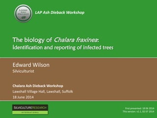 LAP Ash Dieback Workshop
The biology of Chalara fraxinea:
identification and reporting of infected trees
Edward Wilson
Silviculturist
Chalara Ash Dieback Workshop
Lawshall Village Hall, Lawshall, Suffolk
18 June 2014
First presented: 18 06 2014
This version: v1.1, 02 07 2014
RESEARCH
I N T E R N A T I O N A L
 