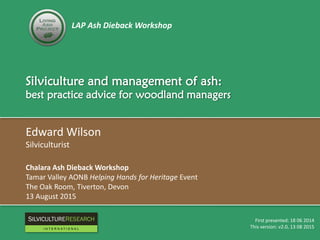 LAP Ash Dieback Workshop
Silviculture and management of ash:
best practice advice for woodland managers
Edward Wilson
Silviculturist
Chalara Ash Dieback Workshop
Tamar Valley AONB Helping Hands for Heritage Event
The Oak Room, Tiverton, Devon
13 August 2015
First presented: 18 06 2014
This version: v2.0, 13 08 2015
RESEARCH
I N T E R N A T I O N A L
 