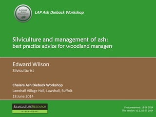LAP Ash Dieback Workshop
Silviculture and management of ash:
best practice advice for woodland managers
Edward Wilson
Silviculturist
Chalara Ash Dieback Workshop
Lawshall Village Hall, Lawshall, Suffolk
18 June 2014
First presented: 18 06 2014
This version: v1.1, 05 07 2014
RESEARCH
I N T E R N A T I O N A L
 